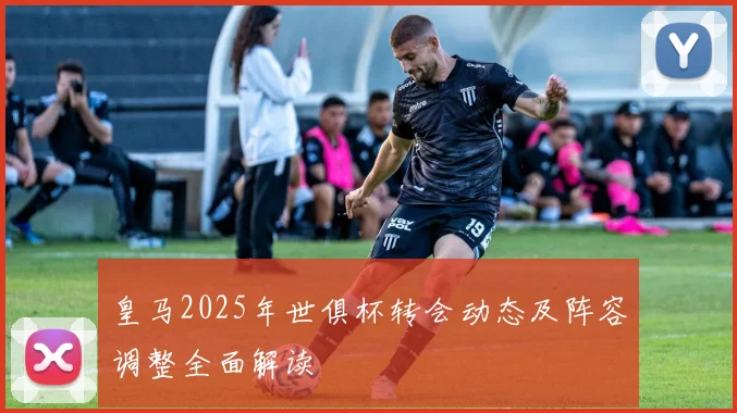 皇马2025年世俱杯转会动态及阵容调整全面解读