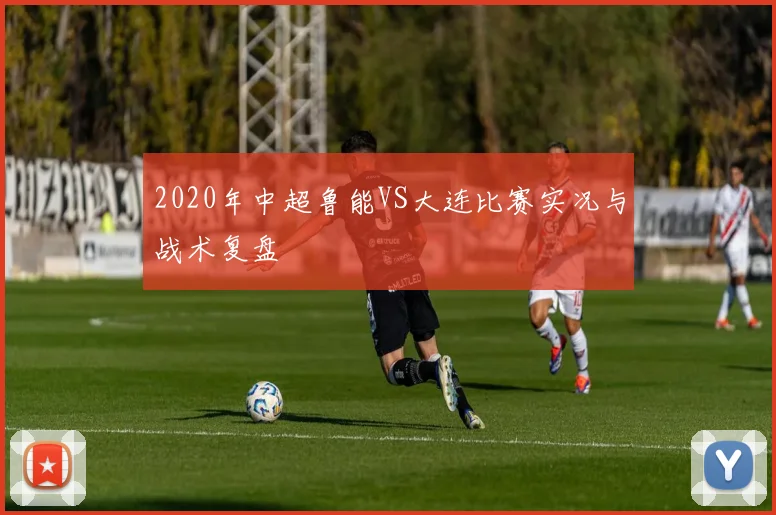 2020年中超鲁能VS大连比赛实况与战术复盘