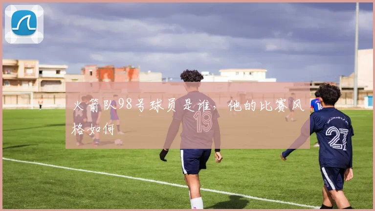 火箭队98号球员是谁，他的比赛风格如何