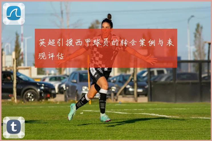 英超引援西甲球员的转会案例与表现评估