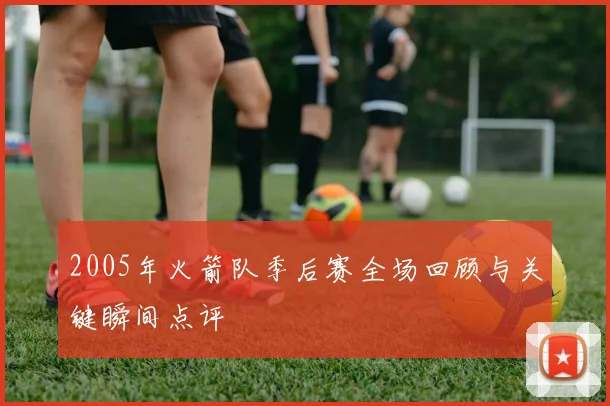 2005年火箭队季后赛全场回顾与关键瞬间点评