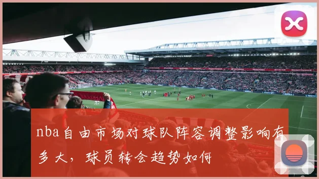 nba自由市场对球队阵容调整影响有多大，球员转会趋势如何